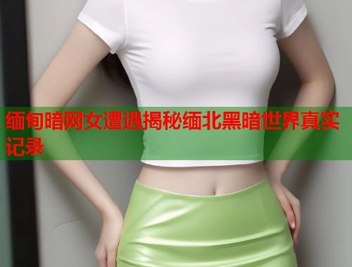 缅甸暗网女遭遇揭秘缅北黑暗世界真实记录  第1张