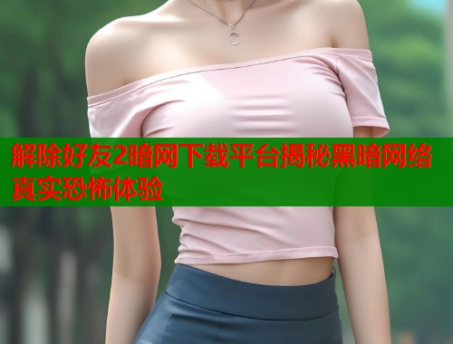 解除好友2暗网下载平台揭秘黑暗网络真实恐怖体验  第1张