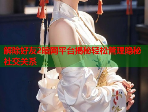 解除好友2暗网平台揭秘轻松管理隐秘社交关系  第1张